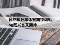 杏彩体育平台-孙亚辉分享休赛期特训Vlog既兴奋又期待