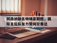 杏彩体育入口-关于阿森纳新名帅场豪取胜，国际足坛队友力赞阿尔泰达的信息