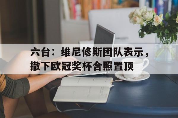 包含六台：维尼修斯团队表示，撤下欧冠奖杯合照置顶的词条