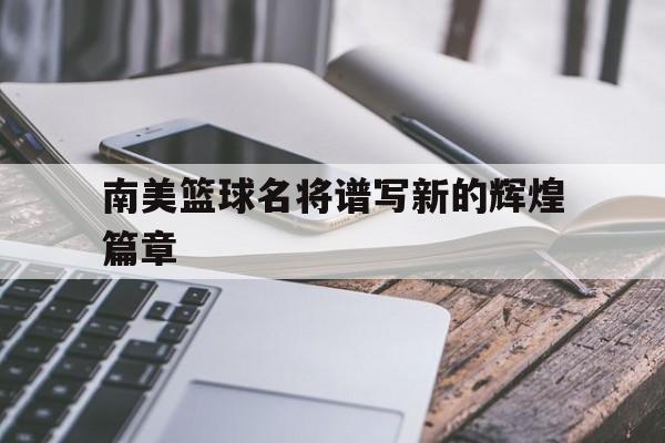 南美篮球名将谱写新的辉煌篇章